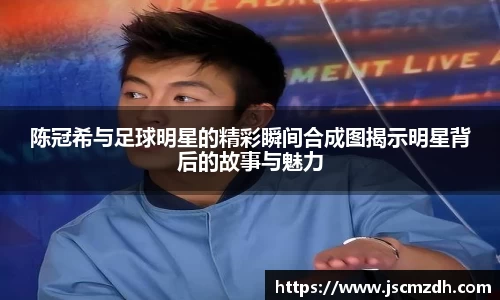 陈冠希与足球明星的精彩瞬间合成图揭示明星背后的故事与魅力