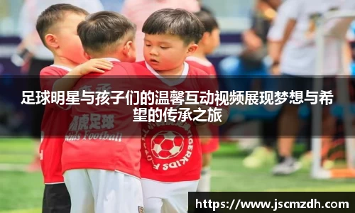 足球明星与孩子们的温馨互动视频展现梦想与希望的传承之旅