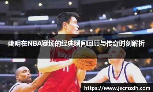 姚明在NBA赛场的经典瞬间回顾与传奇时刻解析