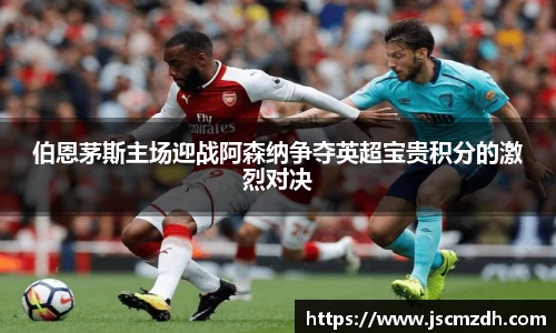 伯恩茅斯主场迎战阿森纳争夺英超宝贵积分的激烈对决