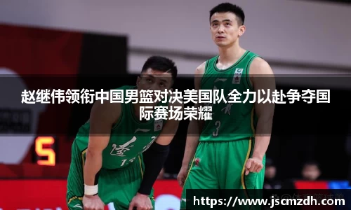 赵继伟领衔中国男篮对决美国队全力以赴争夺国际赛场荣耀