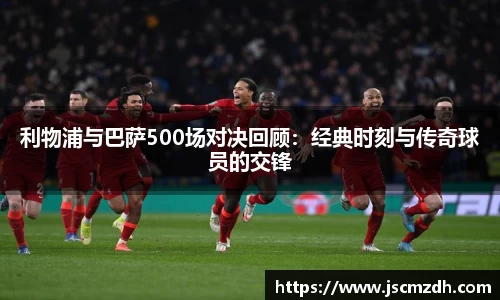 利物浦与巴萨500场对决回顾：经典时刻与传奇球员的交锋