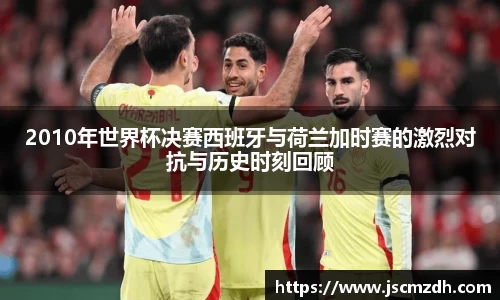 2010年世界杯决赛西班牙与荷兰加时赛的激烈对抗与历史时刻回顾